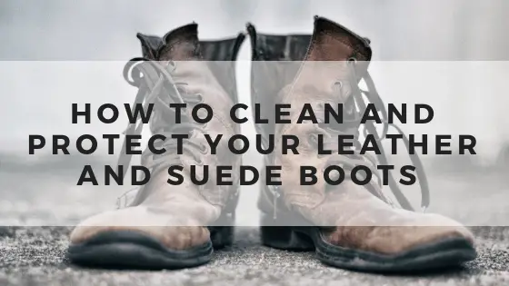 How to Clean and Protect Your Leather and Suede Boots - Clean & Classy